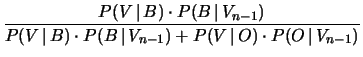 $\displaystyle \frac{P(V\,\vert\,B)\cdot P(B\,\vert\,V_{n-1})}
{P(V\,\vert\,B)\cdot P(B\,\vert\,V_{n-1}) +
P(V\,\vert\,O)\cdot P(O\,\vert\,V_{n-1})}$