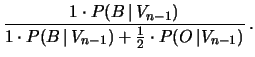 $\displaystyle \frac{1\cdot P(B\,\vert\,V_{n-1})}
{1\cdot P(B\,\vert\,V_{n-1}) + \frac{1}{2} \cdot P(O\,\vert V_{n-1})}\,.$